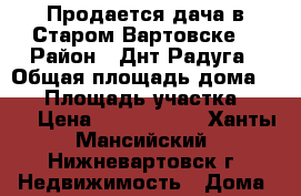 Продается дача в Старом Вартовске  › Район ­ Днт Радуга › Общая площадь дома ­ 48 › Площадь участка ­ 100 › Цена ­ 1 200 000 - Ханты-Мансийский, Нижневартовск г. Недвижимость » Дома, коттеджи, дачи продажа   